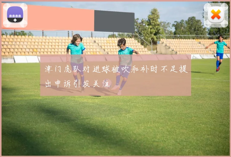 津门虎队对进球被吹和补时不足提出申诉引发关注