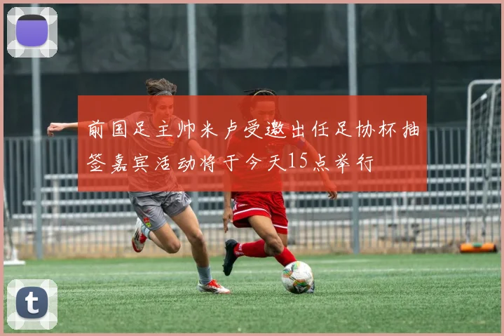 前国足主帅米卢受邀出任足协杯抽签嘉宾活动将于今天15点举行