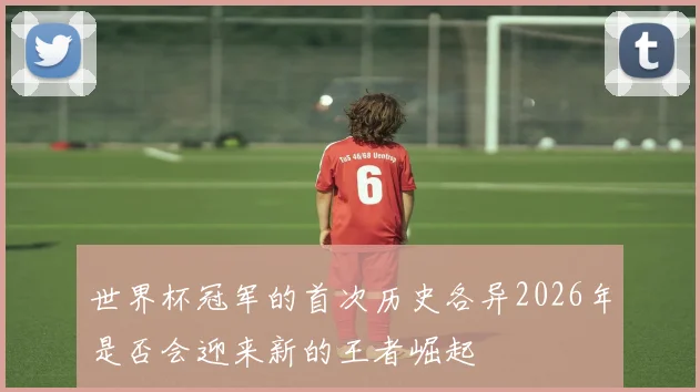 世界杯冠军的首次历史各异2026年是否会迎来新的王者崛起