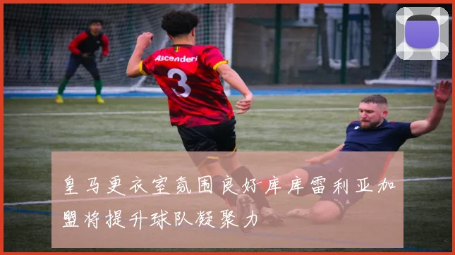 皇马更衣室氛围良好库库雷利亚加盟将提升球队凝聚力