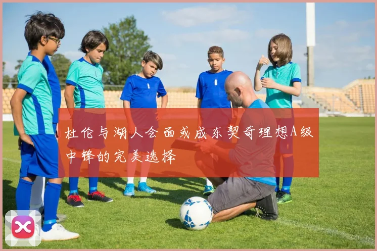 杜伦与湖人会面或成东契奇理想A级中锋的完美选择