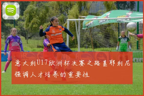 意大利U17欧洲杯决赛之路基耶利尼强调人才培养的重要性