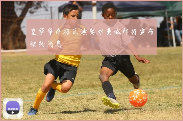 皇萨争夺格瓦迪奥尔曼城即将宣布续约消息