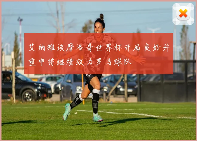 艾纳维谈摩洛哥世界杯开局良好并重申将继续效力罗马球队