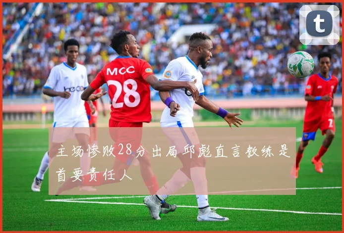 主场惨败28分出局邱彪直言教练是首要责任人