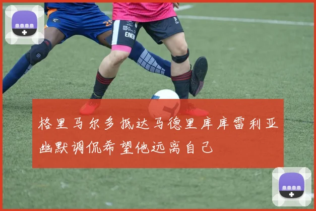 格里马尔多抵达马德里库库雷利亚幽默调侃希望他远离自己