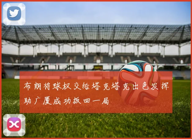 布朗将球权交给塔克塔克出色发挥助广厦成功扳回一局