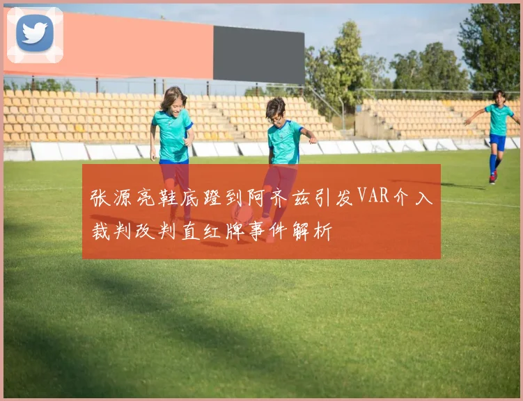 张源亮鞋底蹬到阿齐兹引发VAR介入裁判改判直红牌事件解析