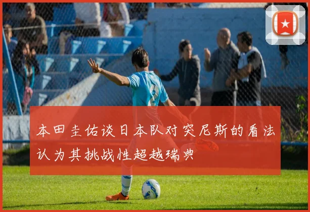 本田圭佑谈日本队对突尼斯的看法认为其挑战性超越瑞典
