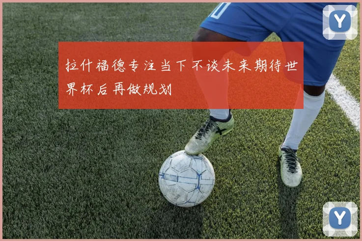 拉什福德专注当下不谈未来期待世界杯后再做规划