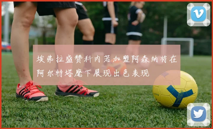 埃弗拉盛赞科内若加盟阿森纳将在阿尔特塔麾下展现出色表现