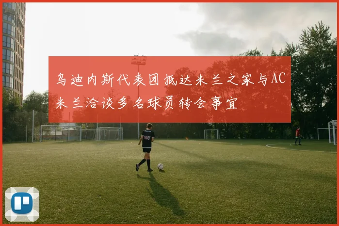 乌迪内斯代表团抵达米兰之家与AC米兰洽谈多名球员转会事宜
