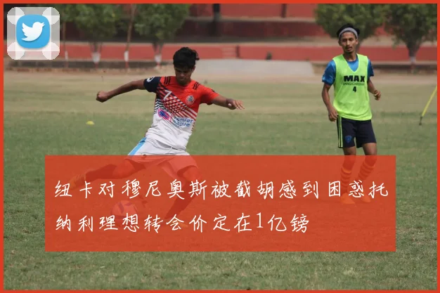 纽卡对穆尼奥斯被截胡感到困惑托纳利理想转会价定在1亿镑