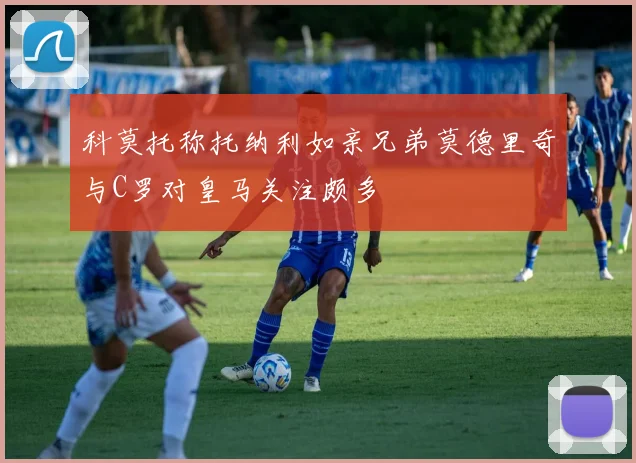 科莫托称托纳利如亲兄弟莫德里奇与C罗对皇马关注颇多