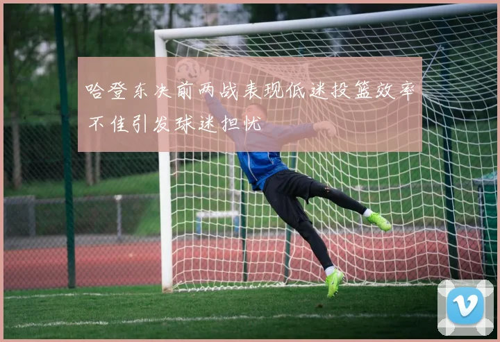 哈登东决前两战表现低迷投篮效率不佳引发球迷担忧
