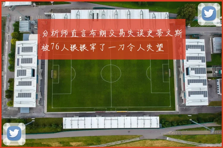分析师直言布朗交易失误史蒂文斯被76人狠狠宰了一刀令人失望