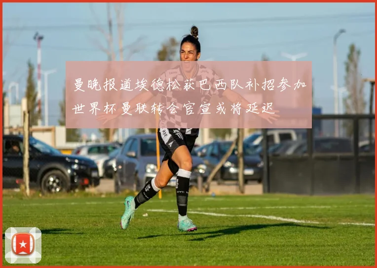曼晚报道埃德松获巴西队补招参加世界杯曼联转会官宣或将延迟