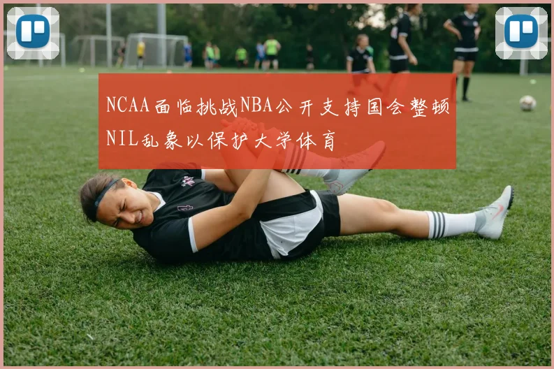 NCAA面临挑战NBA公开支持国会整顿NIL乱象以保护大学体育