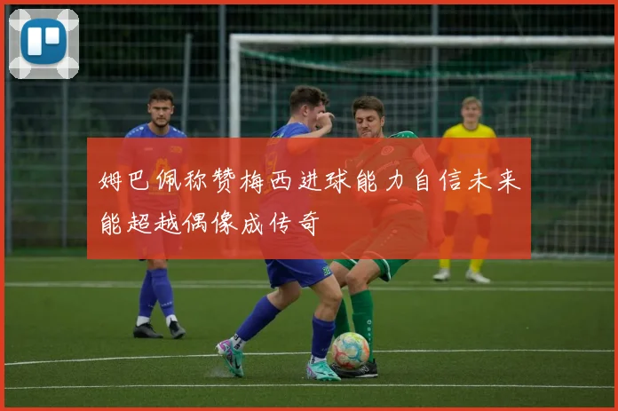 姆巴佩称赞梅西进球能力自信未来能超越偶像成传奇