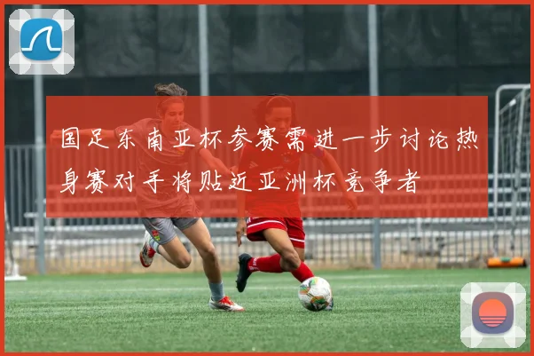 国足东南亚杯参赛需进一步讨论热身赛对手将贴近亚洲杯竞争者