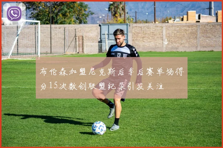 布伦森加盟尼克斯后季后赛单场得分15次数创联盟纪录引发关注
